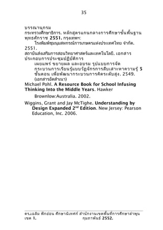 35


บรรณานุก รม
กระทรวงศึกษาธิการ. หลัก สูต รแกนกลางการศึก ษาขั้น พื้น ฐาน
พุท ธศัก ราช 2551. กรุงเทพฯ:
     โรงพิมพ์ชุมนุมสหกรณ์การเกษตรแห่งประเทศไทย จำากัด.
2551.
สถาบันส่งเสริมการสอนวิทยาศาสตร์และเทคโนโลยี. เอกสาร
ประกอบการประชุม ปฏิบ ัต ิก าร
     เผยแพร่ ขยายผล และอบรม รูป แบบการจัด
     กระบวนการเรีย นรู้แ บบวัฏ จัก รการสืบ เสาะหาความรู้ 5
     ชั้น ตอน เพื่อ พัฒ นากระบวนการคิด ระดับ สูง . 2549.
     (เอกสารอัดสำาเนา)
Michael Pohl. A Resource Book for School Infusing
Thinking Into the Middle Years. Hawker
      Brownlow:Australia. 2002.
Wiggins, Grant and Jay McTighe. Understanding by
   Design Expanded 2nd Edition. New Jersey: Pearson
   Education, Inc. 2006.




ดร.เฉลิม ฟัก อ่อ น ศึก ษานิเ ทศก์ สำา นัก งานเขตพื้น ที่ก ารศึก ษาลำา พูน
เขต 1.                              กุม ภาพัน ธ์ 2552.
 
