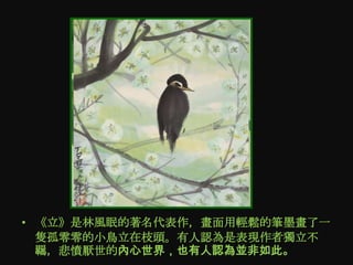 • 《立》是林風眠的著名代表作，畫面用輕鬆的筆墨畫了一
  隻孤零零的小鳥立在枝頭。有人認為是表現作者獨立不
  羈，悲憤厭世的內心世界，也有人認為並非如此。
 