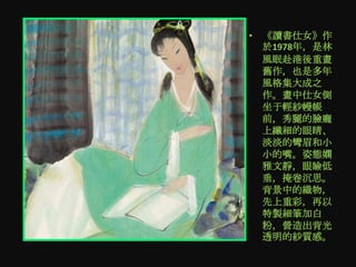 • 《讀書仕女》作
  於1978年，是林
  風眠赴港後重畫
  舊作，也是多年
  風格集大成之
  作。畫中仕女側
  坐于輕紗幔帳
  前，秀麗的臉龐
  上纖細的眼睛、
  淡淡的彎眉和小
  小的嘴。姿態嫻
  雅文靜，眼瞼低
  垂，掩卷沉思。
  背景中的織物，
  先上重彩，再以
  特製細筆加白
  粉，營造出背光
  透明的紗質感。
 