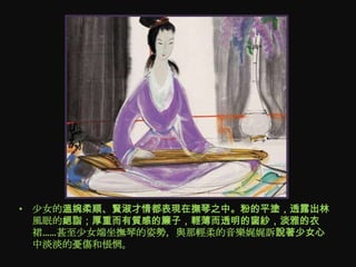 • 尐女的溫婉柔順、賢淑才情都表現在撫琴之中。粉的平塗，透露出林
  風眠的絕詣；厚重而有質感的簾子，輕薄而透明的窗紗，淡雅的衣
  裙……甚至尐女端坐撫琴的姿勢，與那輕柔的音樂娓娓訴說著少女心
  中淡淡的憂傷和悵惘。
 