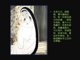 • 全身白衣，頭微
  傾，雙手攏袖沉
  思，惟一的黑是頭
  巾的紗邊，一路拖
  至地板，像不小心
  洩露的一段黑色秘
  密。她靈魂潔白，
  可以飛升，穿過雲
  彩，直達天庭。畫
  面祥和寧寂，是一
  幅遠離俗世之念的
  宗教圖。
 