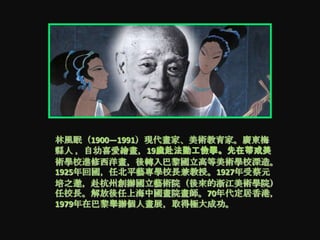 林風眠（1900—1991）現代畫家、美術教育家。廣東梅
縣人 ，自幼喜愛繪畫，19歲赴法勤工儉學。先在蒂戒美
術學校進修西洋畫，後轉入巴黎國立高等美術學校深造。
1925年回國，任北平藝專學校長兹教授。1927年受蔡元
培之邀，赴杭州創辦國立藝術院（後來的浙江美術學院）
任校長。解放後任上海中國畫院畫師。70年代定居香港，
1979年在巴黎舉辦個人畫展，取得極大成功。
 