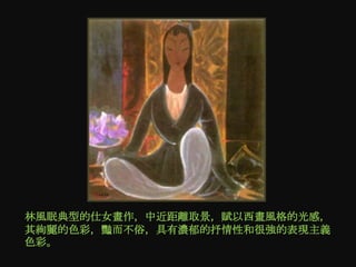 林風眠典型的仕女畫作，中近距離取景，賦以西畫風格的光感，
其絢麗的色彩，豔而不俗，具有濃郁的抒情性和很強的表現主義
色彩。
 