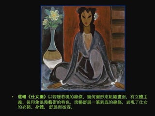 • 這幅《仕女圖》以若隱若現的線條、幾何圖形來組織畫面，有立體主
  義、後印象浪漫藝術的特色。流暢舒展一筆到底的線條，表現了仕女
  的衣裙、身體， 舒展而從容。
 