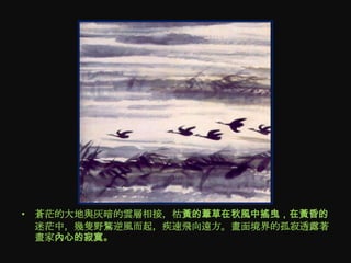 • 蒼茫的大地與灰暗的雲層相接，枯黃的葦草在秋風中搖曳，在黃昏的
  迷茫中，幾隻野鶩逆風而起，疾速飛向遠方。畫面境界的孤寂透露著
  畫家內心的寂寞。
 