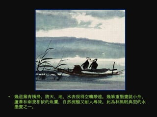 • 幾道黛青橫掃，將天、地、水表現得空曠渺遠。幾筆重墨畫就小舟、
  蘆葦和兩隻相依的魚鷹，自然流暢又耐人尋味。此為林風眠典型的水
  墨畫之一。
 