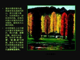 •   畫面有嚴密層次感。
    深遠背景是連綿的群
    山，牽引出藍天暮
    日，往前推展出一排
    秋林和河溪。前景的
    河溪以有層次的色彩
    來點映，顯現林木山
    峰的倒影。
•   在空間層次上比中國
    山水畫有更複雜的設
    計。橫山的虛、直樹
    的豔、躺流河水的
    靜，恰好是“橫–直–
    橫”、“虛–實–虛”的構
    圖，滲透了西方藝術
    的空間構造與畫面張
    力，而又隱含了中國
    的虛靜簡逸精神。

                   《秋林暮艳》
 