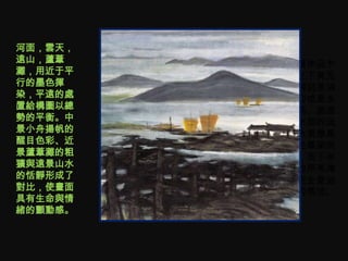河面，雲天，
遠山，蘆葦    • 这幅作品乍
灘，用近于平     看之下竟无
行的墨色揮      法辨别是油
染，平遠的處     画抑或是水
置給構圖以總     墨画。画面
勢的平衡。中     上半部的远
景小舟揚帆的     山水景像是
醒目色彩、近     墨色晕染而
景蘆葦灘的粗     成，而下半
獷與遠景山水     部的芦苇滩
的恬靜形成了     则完全是油
對比，使畫面     画的笔法。
具有生命與情
緒的顫動感。
 