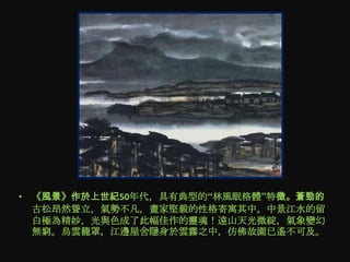 • 《風景》作於上世紀50年代，具有典型的“林風眠格體”特徵。蒼勁的
  古松昂然聳立，氣勢不凡，畫家堅毅的性格寄寓其中。中景江水的留
  白極為精妙，光與色成了此幅佳作的靈魂！遠山天光微綻，氣象變幻
  無窮。烏雲籠罩，江邊屋舍隱身於雲霧之中，仿佛故園已遙不可及。
 
