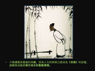 • 夕陽遲暮是凝重的美麗，因為人生的旅程已經成為《老翁》的記憶，
  感慨與追憶那每天流失的點點滴滴。
 