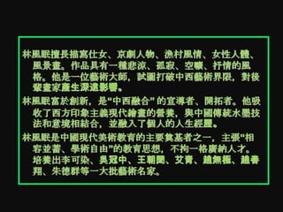 林風眠擅長描寫仕女、京劇人物、漁村風情、女性人體、
 風景畫。作品具有一種悲涼、孤寂、空曠、抒情的風
 格。他是一位藝術大師，試圖打破中西藝術界限，對後
 輩畫家產生深遠影響。
林風眠富於創新，是“中西融合” 的宣導者、開拓者。他吸
 收了西方印象主義現代繪畫的營養，與中國傳統水墨技
 法和意境相結合，並融入了個人的人生經歷。
林風眠是中國現代美術教育的主要奠基者之一，主張“相
 容並蓄、學術自由”的教育思想，不拘一格廣納人才。
 培養出李可染、吳冠中、王朝聞、艾青、趙無極、趙春
 翔、朱德群等一大批藝術名家。
 