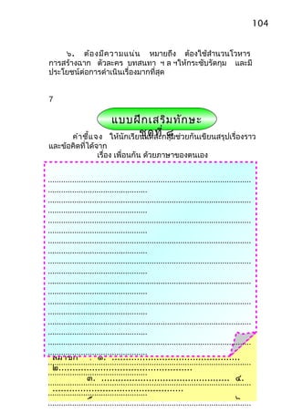 104


    ๖. ต้อ งมีค วามแน่น หมายถึง ต้องใช้สำานวนโวหาร
การสร้างฉาก ตัวละคร บทสนทา ฯ ล ฯให้กระชับรัดกุม และมี
ประโยชน์ต่อการดำาเนินเรื่องมากที่สุด


7

                            แบบฝึก เสริม ทัก ษะ
      คำา ชี้แ จง                    ชุด ที่ ๘
                           ให้นักเรียนแต่ละกลุ่มช่วยกันเขียนสรุปเรื่องราว
และข้อคิดที่ได้จาก
                เรื่อง เพื่อนกัน ด้วยภาษาของตนเอง


............................................................................................
.............................................
............................................................................................
.............................................
............................................................................................
.............................................
............................................................................................
.............................................
............................................................................................
.............................................
............................................................................................
.............................................
............................................................................................
.............................................
............................................................................................
.............................................
............................................................................................
           กลุ่ม ...................................................
.............................................
  สมาชิก : ๑. ..............................................
............................................................................................
  ๒................................................
.............................................
                  ๓. .............................................. ๔.
............................................................................................
  ...............................................
.............................................
                  ๕. .............................................. ๖.
............................................................................................
 