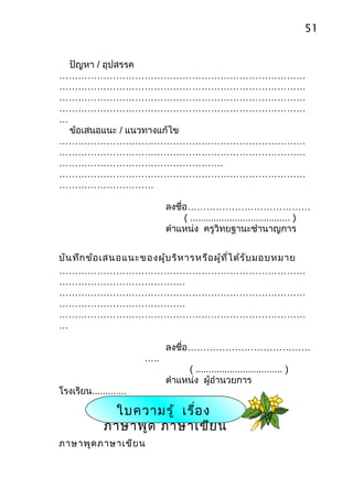 51


  ปัญหา / อุปสรรค
……………………………………………………………………
……………………………………………………………………
……………………………………………………………………
……………………………………………………………………
…
  ข้อเสนอแนะ / แนวทางแก้ไข
……………………………………………………………………
……………………………………………………………………
…………………………………………….
……………………………………………………………………
…………………………

                              ลงชื่อ…………………………………
                                   ( ...................................... )
                              ตำาแหน่ง ครูวิทยฐานะชำานาญการ


บัน ทึก ข้อ เสนอแนะของผู้บ ริห ารหรือ ผู้ท ี่ไ ด้ร ับ มอบหมาย
……………………………………………………………………
………………………………….
……………………………………………………………………
………………………………….
……………………………………………………………………
…

                              ลงชื่อ…………………………………
                        …..
                                   ( ................................. )
                              ตำาแหน่ง ผู้อำานวยการ
โรงเรียน.............

              ใบความรู้ เรื่อ ง
             ภาษาพูด ภาษาเขีย น
ภาษาพูด ภาษาเขีย น
 