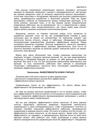 www.koob.ru
  Чем раньше оперативные управляющие научатся принимать настоящие
решения по вопросам, связанным с риском и неопределенностью, тем раньше
мы сможем преодолеть один из основных недостатков крупных организаций -
отсутствие подготовки и тестирования персонала для высшего управленческого
звена, занимающегося выработкой и принятием решений. Пока мы будем
регулировать события на операционном уровне посредством адаптации, а не
путем анализа, «методом тыка», а не при помощи знаний, управленческие
оперативные работники, как на производстве, так и в правительстве и армии,
будут выказывать свою неподготовленность, как только перед нами встанет
задача принять решение на высоком стратегическом уровне.

  Компьютер, конечно, не поможет простому клерку стать экспертом по
разработке решений, точно так же, как логарифмическая линейка в руках
школьника еще не делает его математиком. Но компьютер поможет нам
достаточно быстро отличить клерка от работника, обладающего большими
потенциальными возможностями принимать эффективные решения. Перед
последним компьютер открывает большие возможности научиться принимать
целенаправленные и эффективные решения, Действительно, если кто-то не
научится принимать решения на должном уровне, компьютер просто не сможет
выполнять свои функции.

  Можно дать массу объяснений тому, почему появление компьютера так
подогрело интерес к процессу принятия решений. Но, как нам представляется,
компьютер в обозримом будущем не возьмет на себя функции по принятию
решений. Все дело в том, что при выполнении компьютером свойственных ему
функций, то есть вычислений, работники всех звеньев в организации
почувствуют необходимость научиться быть настоящими управляющими и
принимать эффективные решения.

              Заключение. ЭФФЕКТИВНОСТИ НУЖНО УЧИТЬСЯ

   Основная идея этой книги строится на двух предпосылках:
- деятельность управляющего должна быть эффективной;
- эффективности можно научиться.

  Управляющему платят за его эффективность. Он просто обязан быть
эффективным в той организации, где работает.

  Но чему же должен научиться управляющий и что он должен делать, чтобы
быть эффективным? В попытке ответить на эти вопросы в книге выдвигаются две
задачи: показатели эффективности функционирования организации в целом и
непосредственно самого управляющего.

  Как мы уже говорили, эффективности можно научиться. В книге сделана
попытка представить различные измерения показателей деятельности
управляющего в такой последовательности, чтобы стимулировать читателя на
познание способов повышения эффективности работника, занимающегося
управлением в широком смысле слова. Эта книга не учебник хотя бы потому, что
эффективности можно научиться, но ей нельзя научить. Кроме всего прочего,
эффективность не «предмет», а самодисциплина. Красной нитью по всей книге
проходит вопрос: «Как добиться того, чтобы организация и самые важные
области жизнедеятельности управляющего были бы эффективны?». Несравнимо
 