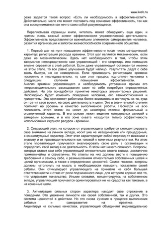 www.koob.ru
реже задается такой вопрос: «Есть ли необходимость в эффективности?».
Действительно, мало кто может поставить под сомнение эффективность, так как
она воспринимается как нечто само собой разумеющееся.

  Перелистывая страницы книги, читатель может обнаружить еще один, и
притом очень важный аспект эффективности управленческой деятельности.
Эффективность представляется важнейшим элементом саморазвития человека,
развития организации и залогом жизнеспособности современного общества.

  1. Первый шаг на пути повышения эффективности носит чисто методический
характер: регистрация расхода времени. Этот шаг является механическим, если
даже не механистическим. Здесь нет необходимости в том, чтобы этим
занимался непосредственно сам управляющий - его секретарь или помощник
вполне справятся с этой работой. Если даже управляющий остановится именно
на этом этапе, то все равно улучшения будут налицо. Результаты дадут о себе
знать быстро, но не немедленно. Если производить регистрацию времени
постоянно и последовательно, то сам этот процесс подтолкнет человека к
следующим          ступеням         повышения         эффективности.
Анализ времени управляющего и необходимость устранения причин его
непроизводительного расходования сами по себе потребуют определенных
действий. На это понадобится принятие некоторых элементарных решений.
Необходимо будет изменить поведение человека, его взаимоотношения и
приоритеты. Это заставляет работника более внимательно взглянуть на то, куда
он тратит свое время, на свою деятельность и цели. Это в значительной степени
повлияет на уровень и качество выполняемой работы. Несмотря на всю
полезность этого этапа; он носит до некоторой степени формальный и
ограниченный характер. В его основе лежит ведение контрольных записей с
замерами времени, и в его зоне охвата находится только эффективность
использования скудного ресурса - времени.

  2. Следующий этап, на котором от управляющего требуется сконцентрировать
свое внимание на личном вкладе, носит уже не методический или процедурный,
а концептульный характер. Этот этап характеризует собой переход от механики к
анализу и от производительности как таковой к конечным результатам. На этом
этапе управляющий приучается анализировать свою роль в организации и
определять свой вклад в ее деятельность. В этом нет ничего сложного. Вопросы,
которые ставит сам себе управляющий относительно своего вклада, достаточно
прямолинейны и схематичны. Но ответы на них должны вести к повышению
требований к самому себе, к размышлениям относительно собственных целей и
целей организации, а также к определению ценностей. Самое главное, вопросы
должны натолкнуть на мысль о необходимости повысить показатели своей
работы. Они стимулируют управляющего на принятие на себя большей
ответственности и отказ от роли подчиненного лица, для которого хорошо все то,
что устраивает начальство. Иными словами, концентрируясь на собственном
вкладе, управляющий приучается ориентироваться не на средства как таковые, а
на конечные цели.

  3. Активизация сильных сторон характера находит свое отражение в
поведении. Это уважение личности как своей собственной, так и других. Это
система ценностей в действии. Но это снова «учение в процессе выполнения
работы»         и        саморазвитие         на        практике.
Акцентируя на сильных качествах, управляющий объединяет индивидуальную
 