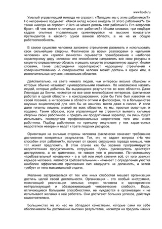 www.koob.ru
  Умелый управляющий никогда не спросит: «Поладим мы с этим работником?»
Но непременно подумает: «Какой вклад можно ожидать от этого работника?» Он
также никогда не спросит: «Чего не может делать этот работник?» Его вопросом
будет: «В чем может отличиться этот работник?» Иными словами, при подборе
кадров опытные управляющие ориентируются на высокие показатели
претендентов в какой-то одной важной области, а не на их общую
работоспособность.

  В самом существе человека заложено стремление развивать и использовать
свои сильнейшие стороны. Фактически за всеми разговорами о «цельном
человеке» или «зрелой личности» скрывается пренебрежение к наиболее
характерному дару человека: его способности направлять все свои ресурсы в
какую-то определенную область и решать какую-то определенную задачу. Иными
словами, такие рассуждения характеризуют недооценку стремления к
совершенствованию. А совершенства человек может достичь в одной или, в
исключительных случаях, нескольких областях.

  Действительно, на свете немало людей, чьи интересы весьма обширны и
которых обычно называют «универсальными гениями». Но невозможно назвать
людей, которые добились бы выдающихся результатов во всех областях. Даже
Леонардо да Винчи, несмотря на все свое многообразие интересов, фактически
работал в одной области - в конструировании; если бы Гете был известен не
своей поэзией, а интересами в области оптики и философии, то в большинстве
научных энциклопедий для него бы не нашлось места даже в сноске. И если
даже гиганты лишены знаний во всех областях, то мы, простые смертные, и
подавно. Таким образом, если управляющий не стремится выявить сильные
стороны своих работников и придать им продуктивный характер, он лишь будет
испытывать последствия профессиональных недостатков того или иного
работника. Подбор работников по принципу отсутствия у них характерных
недостатков неверен и ведет к трате людских ресурсов.

  Ориентация на сильные стороны человека фактически означает требование
достижения конкретных результатов. Тот, кто не задает вопроса «На что
способен этот работник?», получает от своего сотрудника гораздо меньше, чем
тот может предложить. В этом случае как бы заранее программируется
недостаточная продуктивность сотрудника. Здесь руководитель действует
деструктивно, а не критически, не говоря уже о реализме. По-настоящему
«требовательный начальник» - а в той или иной степени всё, от кого зависит
карьера человека, являются требовательными - начинает с определения участка
наиболее эффективного приложения сил кандидата на должность, а затем
требует от него максимальной отдачи.

  Желание застраховаться от тех или иных слабостей мешает организации
достичь целей своей деятельности. Организация - это особый инструмент,
помогающий реализации сильных сторон человека и одновременно
нейтрализующий и обезвреживающий человеческие слабости. Люди,
отличающиеся большими способностями, не нуждаются в организации и не
испытывают желания в ней работать. Они достигают больших успехов, действуя
самостоятелвно.

  Большинство же из нас не обладают качествами, которые сами по себе
обеспечивали бы достижение высоких результатов, несмотря на пределы наших
 