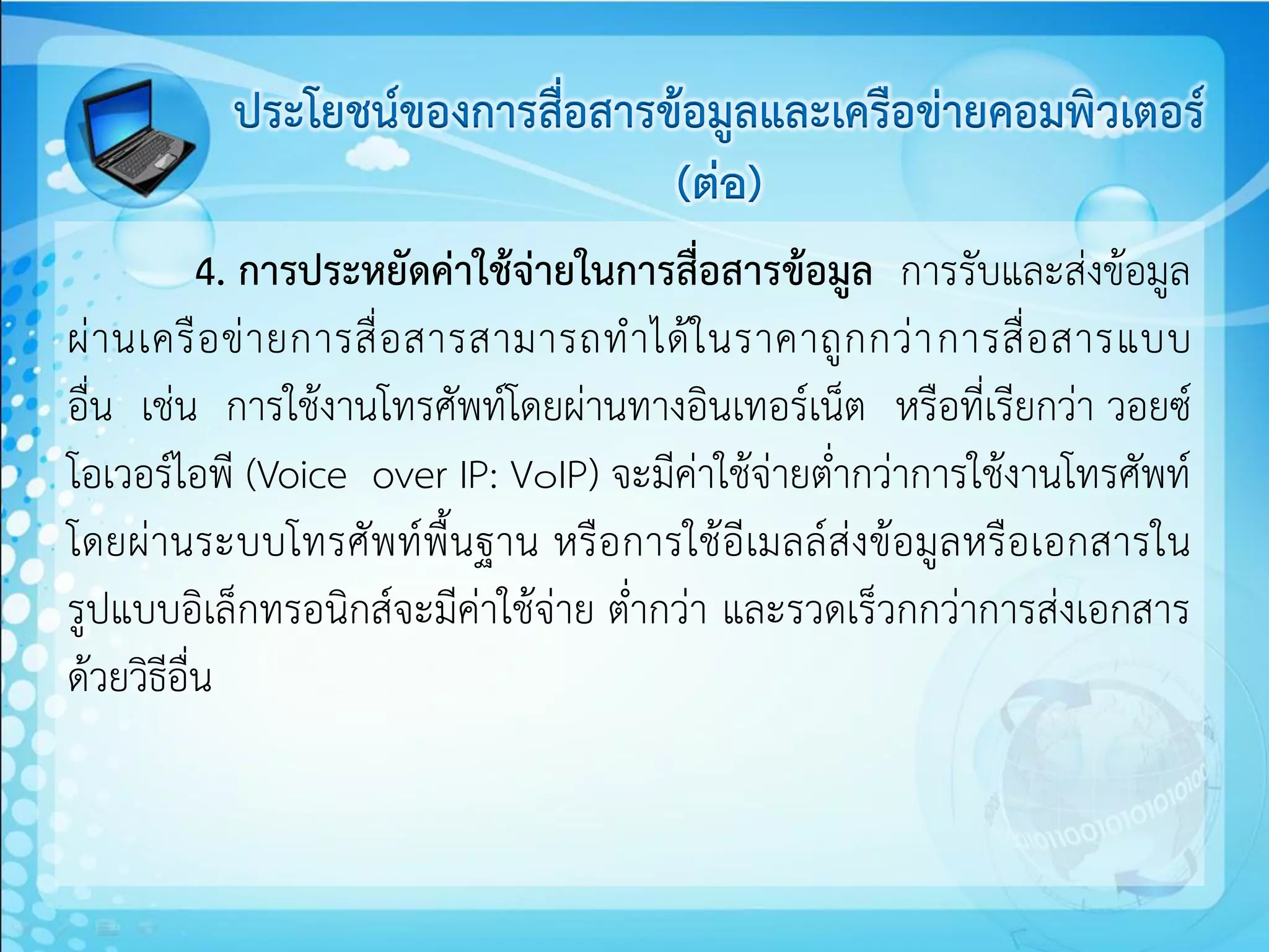 ประโยชน์ของการสื่อสารข้อมูลและเครือข่ายคอมพิวเตอร์
                                 (ต่อ)
           4. การประหยัดค่าใช้จ่ายในการสื่อสารข้อมูล การรับและส่งข้อมูล
ผ่ า นเครื อ ข่ า ยการสื่ อ สารสามารถท าได้ ใ นราคาถู ก กว่ า การสื่ อ สารแบบ
อื่น เช่น การใช้งานโทรศัพท์โดยผ่านทางอินเทอร์เน็ต หรือที่เรียกว่า วอยซ์
โอเวอร์ไอพี (Voice over IP: V๐IP) จะมีค่าใช้จ่ายต่ากว่าการใช้งานโทรศัพท์
โดยผ่านระบบโทรศัพท์พื้นฐาน หรือการใช้อีเมลล์ส่งข้อมูลหรือเอกสารใน
รูปแบบอิเล็กทรอนิกส์จะมีค่าใช้จ่าย ต่ากว่า และรวดเร็วกกว่าการส่งเอกสาร
ด้วยวิธีอื่น
 