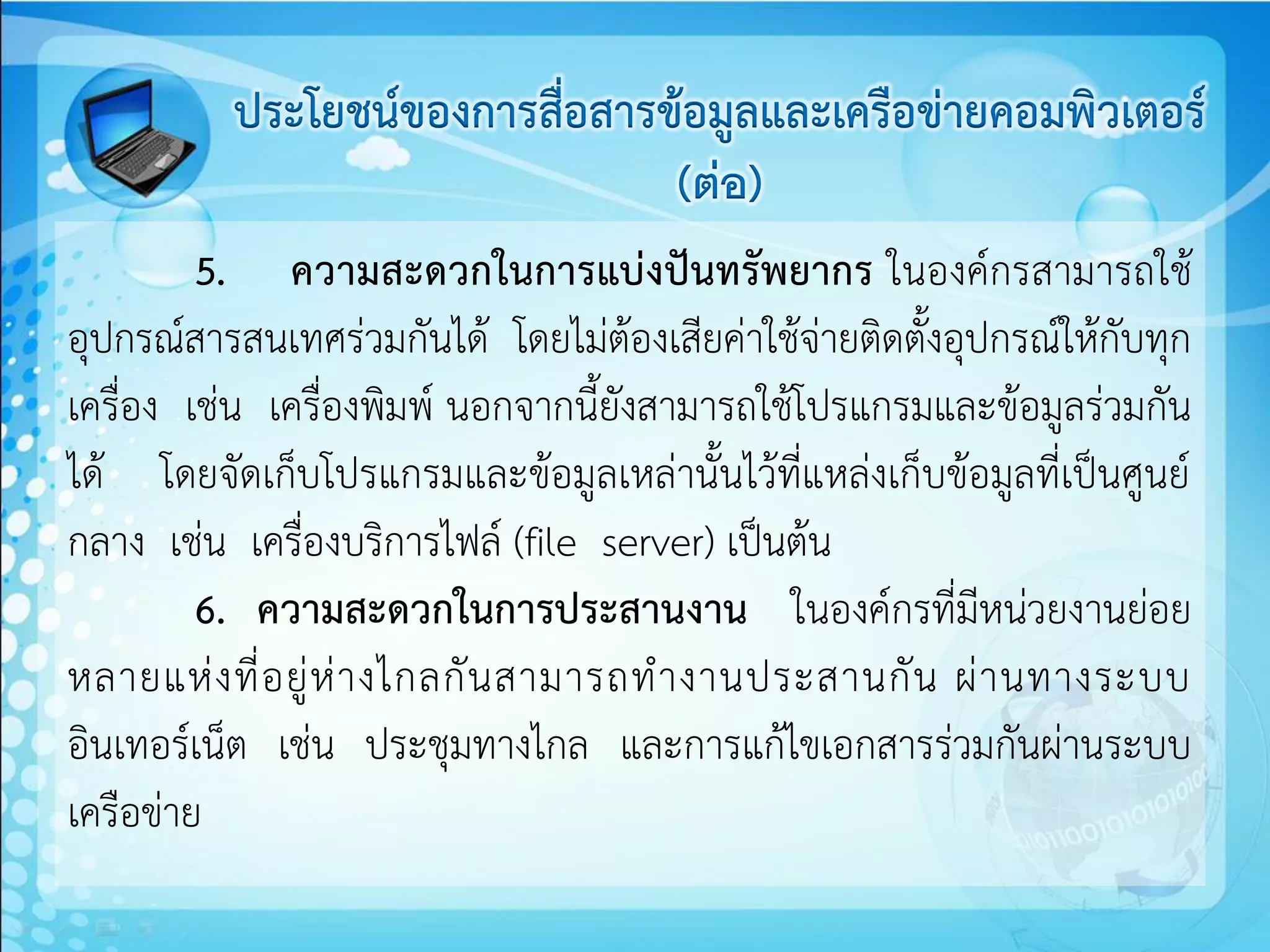ประโยชน์ของการสื่อสารข้อมูลและเครือข่ายคอมพิวเตอร์
                                (ต่อ)
         5. ความสะดวกในการแบ่งปันทรัพยากร ในองค์กรสามารถใช้
อุปกรณ์สารสนเทศร่วมกันได้ โดยไม่ต้องเสียค่าใช้จ่ายติดตั้งอุปกรณ์ให้กับทุก
เครื่อง เช่น เครื่องพิมพ์ นอกจากนี้ยังสามารถใช้โปรแกรมและข้อมูลร่วมกัน
ได้ โดยจัดเก็บโปรแกรมและข้อมูลเหล่านั้นไว้ที่แหล่งเก็บข้อมูลที่เป็นศูนย์
กลาง เช่น เครื่องบริการไฟล์ (file server) เป็นต้น
         6. ความสะดวกในการประสานงาน ในองค์กรที่มีหน่วยงานย่อย
หลายแห่ ง ที่ อ ยู่ ห่ า งไกลกั น สามารถท างานประสานกั น ผ่ า นทางระบบ
อินเทอร์เน็ต เช่น ประชุมทางไกล และการแก้ไขเอกสารร่วมกันผ่านระบบ
เครือข่าย
 