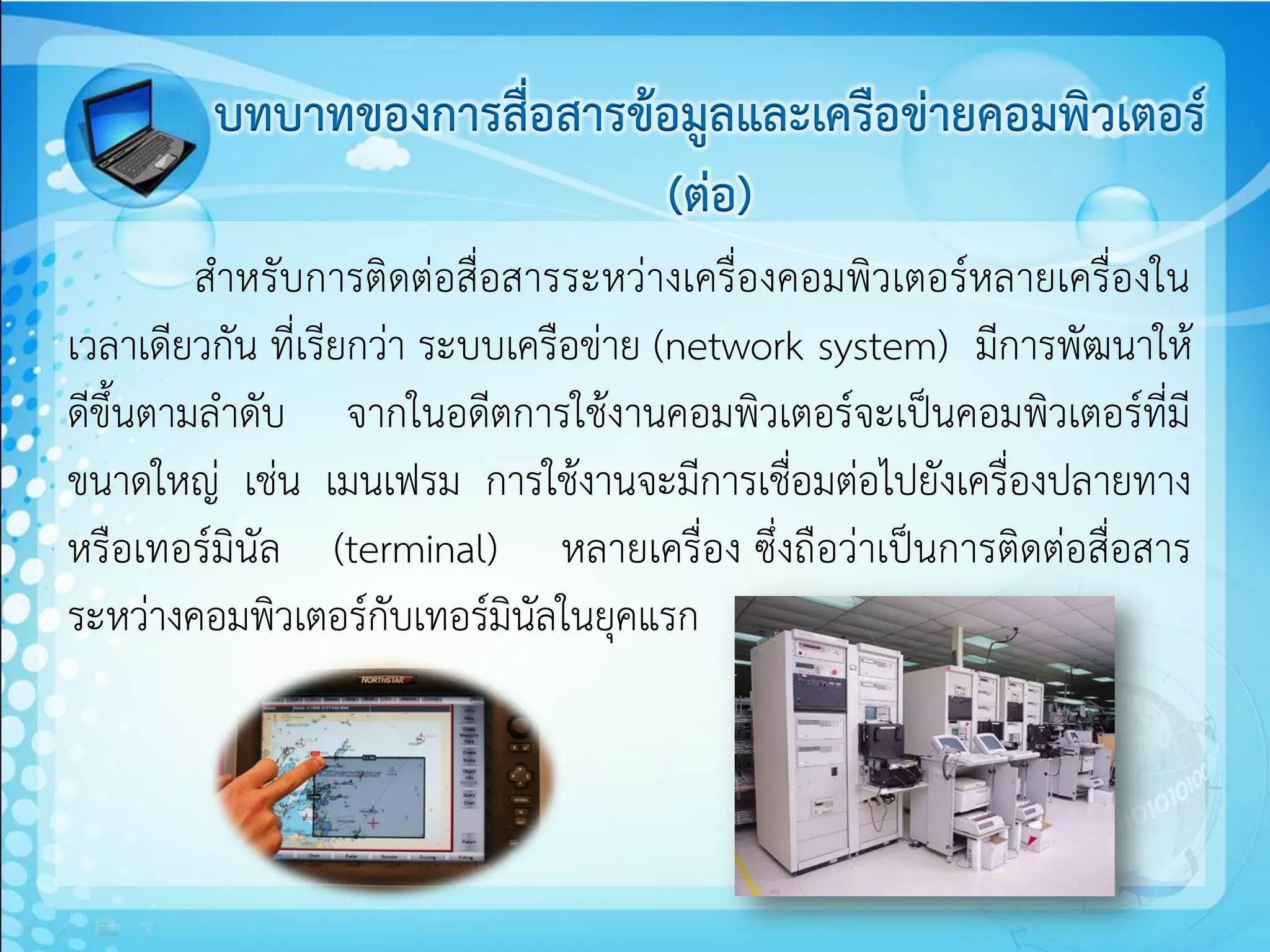 บทบาทของการสื่อสารข้อมูลและเครือข่ายคอมพิวเตอร์
                             (ต่อ)
         สาหรับการติดต่อสื่อสารระหว่างเครื่องคอมพิวเตอร์หลายเครื่องใน
เวลาเดียวกัน ที่เรียกว่า ระบบเครือข่าย (network system) มีการพัฒนาให้
ดีขึ้นตามลาดับ จากในอดีตการใช้งานคอมพิวเตอร์จะเป็นคอมพิวเตอร์ที่มี
ขนาดใหญ่ เช่น เมนเฟรม การใช้งานจะมีการเชื่อมต่อไปยังเครื่องปลายทาง
หรือเทอร์มินัล (terminal) หลายเครื่อง ซึ่งถือว่าเป็นการติดต่อสื่อสาร
ระหว่างคอมพิวเตอร์กับเทอร์มินัลในยุคแรก
 