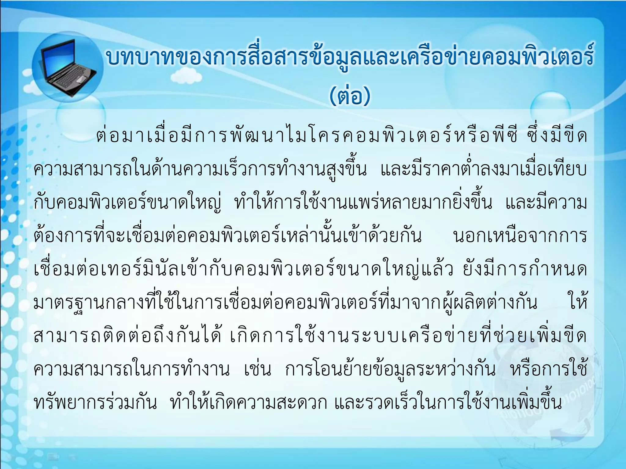 บทบาทของการสื่อสารข้อมูลและเครือข่ายคอมพิวเตอร์
                               (ต่อ)
            ต่ อ มาเมื่ อ มี ก ารพั ฒ นาไมโครคอมพิ ว เตอร์ ห รื อ พี ซี ซึ่ ง มี ขี ด
ความสามารถในด้านความเร็วการทางานสูงขึ้น และมีราคาต่าลงมาเมื่อเทียบ
กับคอมพิวเตอร์ขนาดใหญ่ ทาให้การใช้งานแพร่หลายมากยิ่งขึ้น และมีความ
ต้องการที่จะเชื่อมต่อคอมพิวเตอร์เหล่านั้นเข้าด้วยกัน นอกเหนือจากการ
เชื่ อ มต่ อ เทอร์ มิ นั ล เข้ า กั บ คอมพิ ว เตอร์ ข นาดใหญ่ แ ล้ ว ยั ง มี ก ารก าหนด
มาตรฐานกลางที่ใช้ในการเชื่อมต่อคอมพิวเตอร์ที่มาจากผู้ผลิตต่างกัน ให้
สามารถติ ด ต่ อ ถึ ง กั น ได้ เกิ ด การใช้ ง านระบบเครื อ ข่ า ยที่ ช่ ว ยเพิ่ ม ขี ด
ความสามารถในการทางาน เช่น การโอนย้ายข้อมูลระหว่างกัน หรือการใช้
ทรัพยากรร่วมกัน ทาให้เกิดความสะดวก และรวดเร็วในการใช้งานเพิ่มขึ้น
 