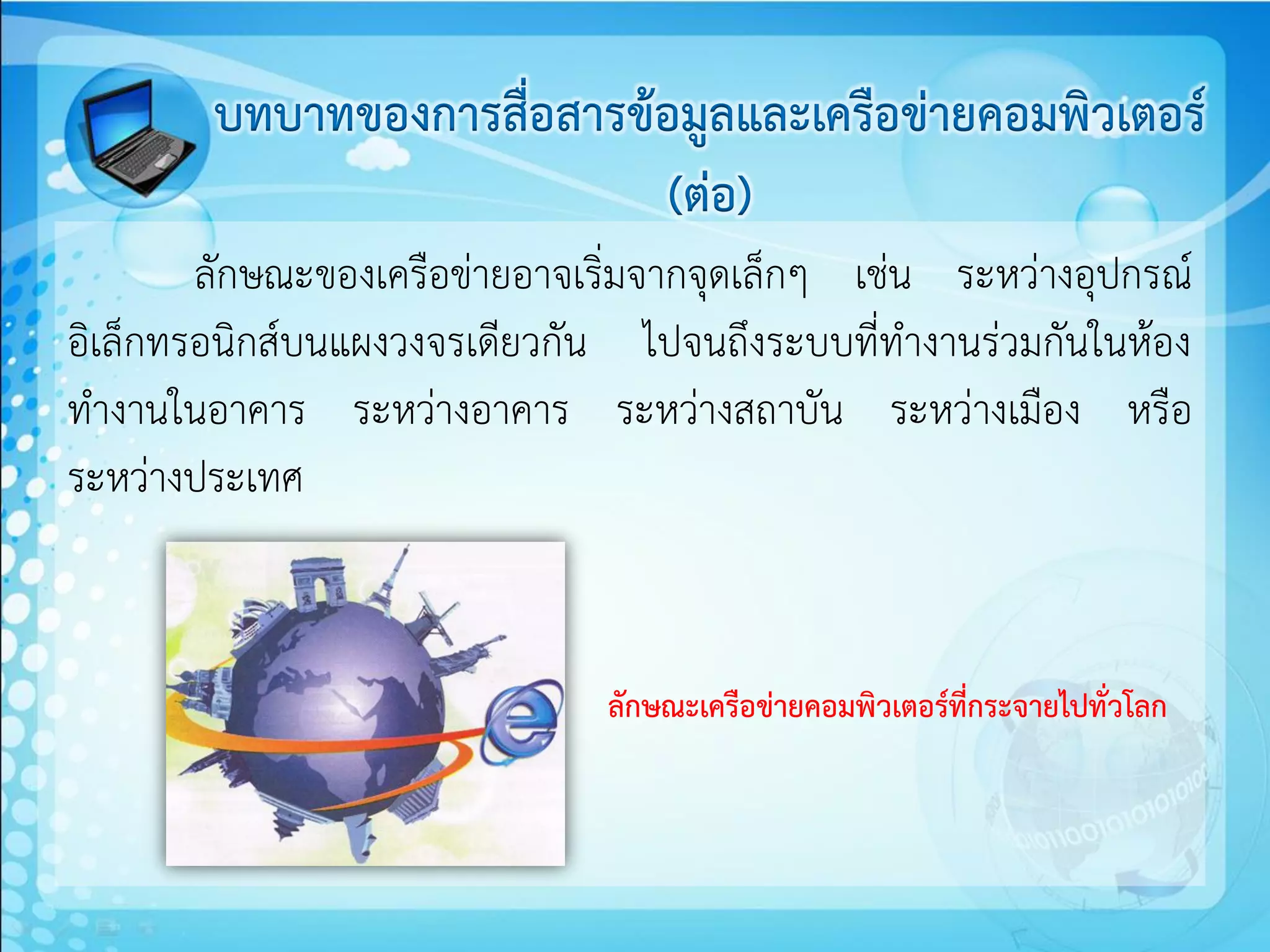 บทบาทของการสื่อสารข้อมูลและเครือข่ายคอมพิวเตอร์
                            (ต่อ)
        ลักษณะของเครือข่ายอาจเริ่มจากจุดเล็กๆ เช่น ระหว่างอุปกรณ์
อิเล็กทรอนิกส์บนแผงวงจรเดียวกัน ไปจนถึงระบบที่ทางานร่วมกันในห้อง
ทางานในอาคาร ระหว่างอาคาร ระหว่างสถาบัน ระหว่างเมือง หรือ
ระหว่างประเทศ


                               ลักษณะเครือข่ายคอมพิวเตอร์ที่กระจายไปทั่วโลก
 
