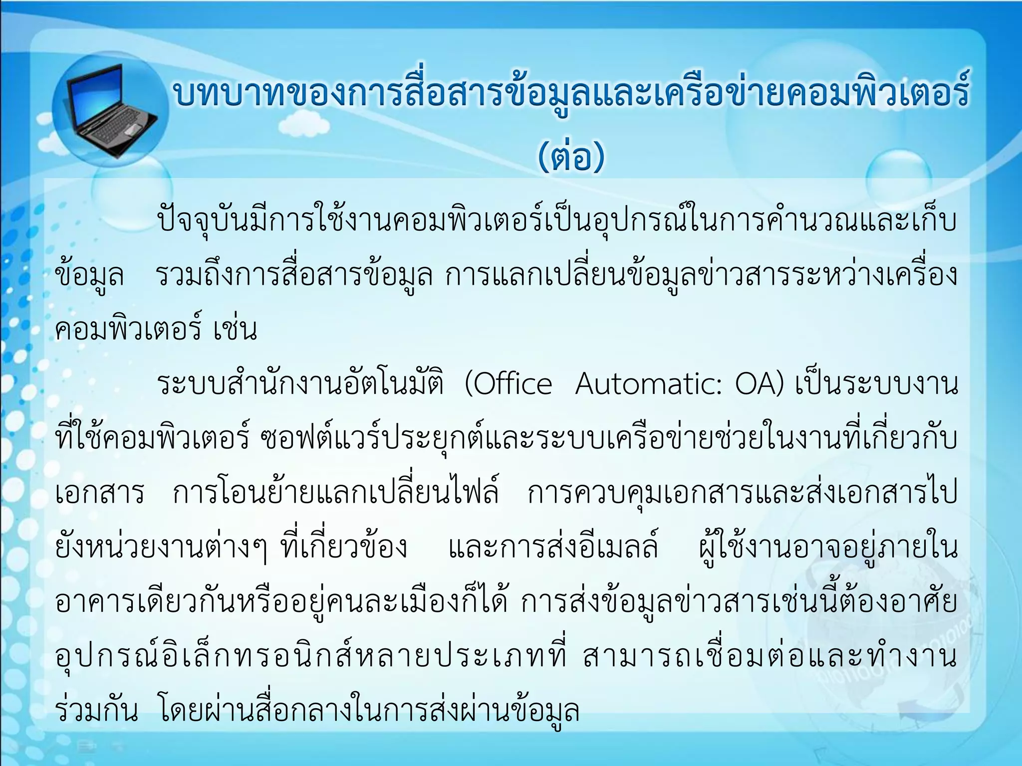 บทบาทของการสื่อสารข้อมูลและเครือข่ายคอมพิวเตอร์
                             (ต่อ)
         ปัจจุบันมีการใช้งานคอมพิวเตอร์เป็นอุปกรณ์ในการคานวณและเก็บ
ข้อมูล รวมถึงการสื่อสารข้อมูล การแลกเปลี่ยนข้อมูลข่าวสารระหว่างเครื่อง
คอมพิวเตอร์ เช่น
         ระบบสานักงานอัตโนมัติ (Office Automatic: OA) เป็นระบบงาน
ที่ใช้คอมพิวเตอร์ ซอฟต์แวร์ประยุกต์และระบบเครือข่ายช่วยในงานที่เกี่ยวกับ
เอกสาร การโอนย้ายแลกเปลี่ยนไฟล์ การควบคุมเอกสารและส่งเอกสารไป
ยังหน่วยงานต่างๆ ที่เกี่ยวข้อง และการส่งอีเมลล์ ผู้ใช้งานอาจอยู่ภายใน
อาคารเดียวกันหรืออยู่คนละเมืองก็ได้ การส่งข้อมูลข่าวสารเช่นนี้ต้องอาศัย
อุ ป กรณ์ อิ เ ล็ ก ทรอนิ ก ส์ ห ลายประเภทที่ สามารถเชื่ อ มต่ อ และท างาน
ร่วมกัน โดยผ่านสื่อกลางในการส่งผ่านข้อมูล
 