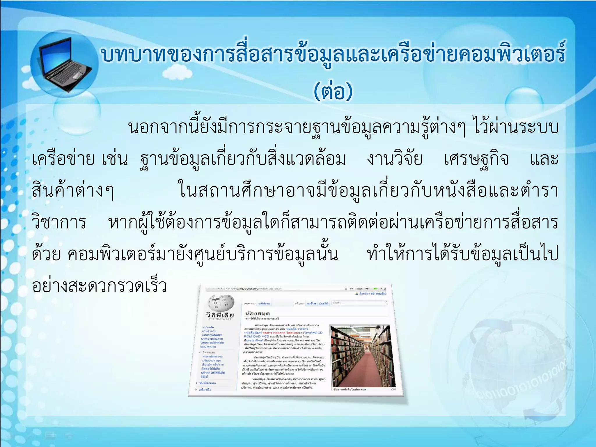 บทบาทของการสื่อสารข้อมูลและเครือข่ายคอมพิวเตอร์
                              (ต่อ)
                 นอกจากนี้ยังมีการกระจายฐานข้อมูลความรู้ต่างๆ ไว้ผ่านระบบ
เครือข่าย เช่น ฐานข้อมูลเกี่ยวกับสิ่งแวดล้อม งานวิจัย เศรษฐกิจ และ
สิน ค้ า ต่ า งๆ      ในสถานศึ ก ษาอาจมี ข้อ มู ล เกี่ ย วกั บ หนั ง สื อ และต ารา
วิชาการ หากผู้ใช้ต้องการข้อมูลใดก็สามารถติดต่อผ่านเครือข่ายการสื่อสาร
ด้วย คอมพิวเตอร์มายังศูนย์บริการข้อมูลนั้น ทาให้การได้รับข้อมูลเป็นไป
อย่างสะดวกรวดเร็ว
 
