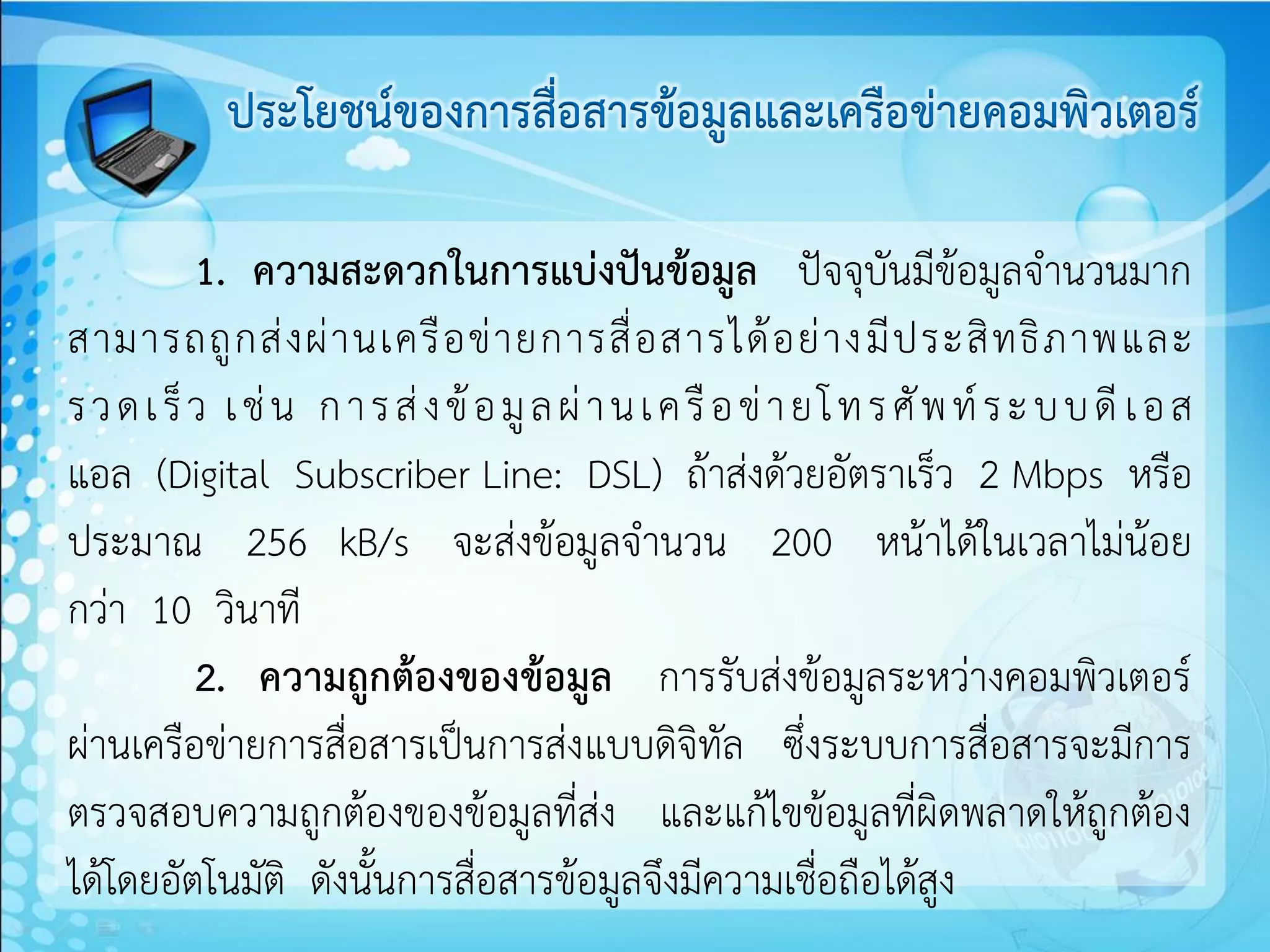 ประโยชน์ของการสื่อสารข้อมูลและเครือข่ายคอมพิวเตอร์

           1. ความสะดวกในการแบ่งปันข้อมูล ปัจจุบันมีข้อมูลจานวนมาก
สามารถถู ก ส่ ง ผ่ า นเครื อ ข่ า ยการสื่ อ สารได้ อ ย่ า งมี ป ระสิ ท ธิ ภ าพและ
ร ว ด เ ร็ ว เ ช่ น ก า ร ส่ ง ข้ อ มู ล ผ่ า น เ ค รื อ ข่ า ย โ ท ร ศั พ ท์ ร ะ บ บ ดี เ อ ส
แอล (Digital Subscriber Line: DSL) ถ้าส่งด้วยอัตราเร็ว 2 Mbps หรือ
ประมาณ 256 kB/s จะส่งข้อมูลจานวน 200 หน้าได้ในเวลาไม่น้อย
กว่า 10 วินาที
           2. ความถูกต้องของข้อมูล การรับส่งข้อมูลระหว่างคอมพิวเตอร์
ผ่านเครือข่ายการสื่อสารเป็นการส่งแบบดิจิทัล ซึ่งระบบการสื่อสารจะมีการ
ตรวจสอบความถูกต้องของข้อมูลที่ส่ง และแก้ไขข้อมูลที่ผิดพลาดให้ถูกต้อง
ได้โดยอัตโนมัติ ดังนั้นการสื่อสารข้อมูลจึงมีความเชื่อถือได้สูง
 