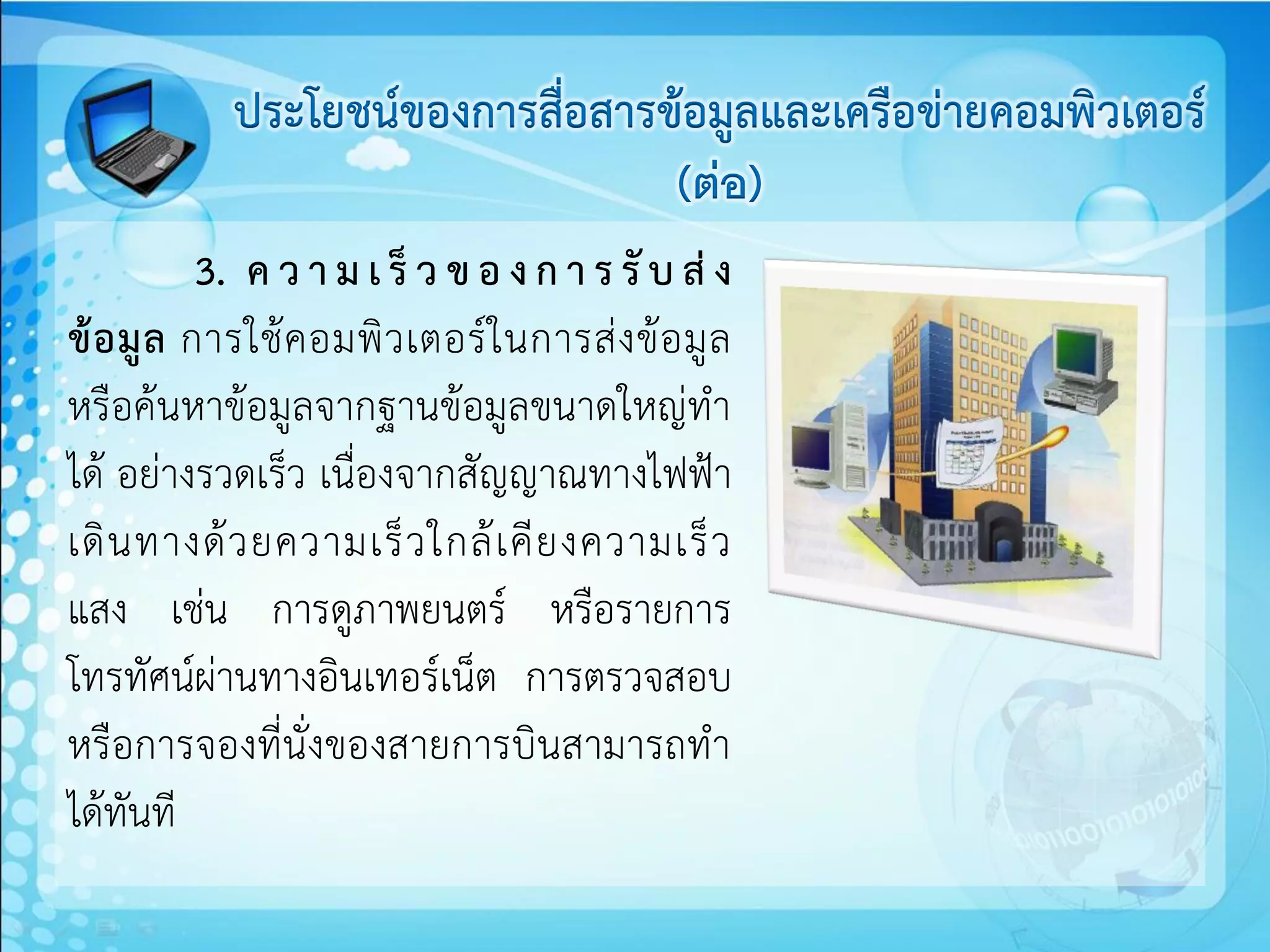 ประโยชน์ของการสื่อสารข้อมูลและเครือข่ายคอมพิวเตอร์
                                   (ต่อ)
           3. ค ว า ม เ ร็ ว ข อ ง ก า ร รั บ ส่ ง
ข้ อ มู ล การใช้ ค อมพิ ว เตอร์ ใ นการส่ ง ข้ อ มู ล
หรือค้นหาข้อมูลจากฐานข้อมูลขนาดใหญ่ทา
ได้ อย่างรวดเร็ว เนื่องจากสัญญาณทางไฟฟ้า
เดิ น ทางด้ ว ยความเร็ ว ใกล้ เ คี ย งความเร็ ว
แสง เช่น การดูภาพยนตร์ หรือรายการ
โทรทัศน์ผ่านทางอินเทอร์เน็ต การตรวจสอบ
หรือการจองที่นั่งของสายการบินสามารถทา
ได้ทันที
 