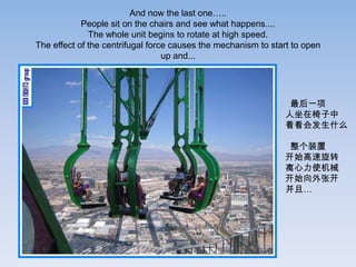 And now the last one…..
            People sit on the chairs and see what happens....
              The whole unit begins to rotate at high speed.
The effect of the centrifugal force causes the mechanism to start to open
                                  up and...




                                                                最后一项
                                                               人坐在椅子中
                                                               看看会发生什么

                                                                整个装置
                                                               开始高速旋转
                                                               离心力使机械
                                                               开始向外张开
                                                               并且…
 