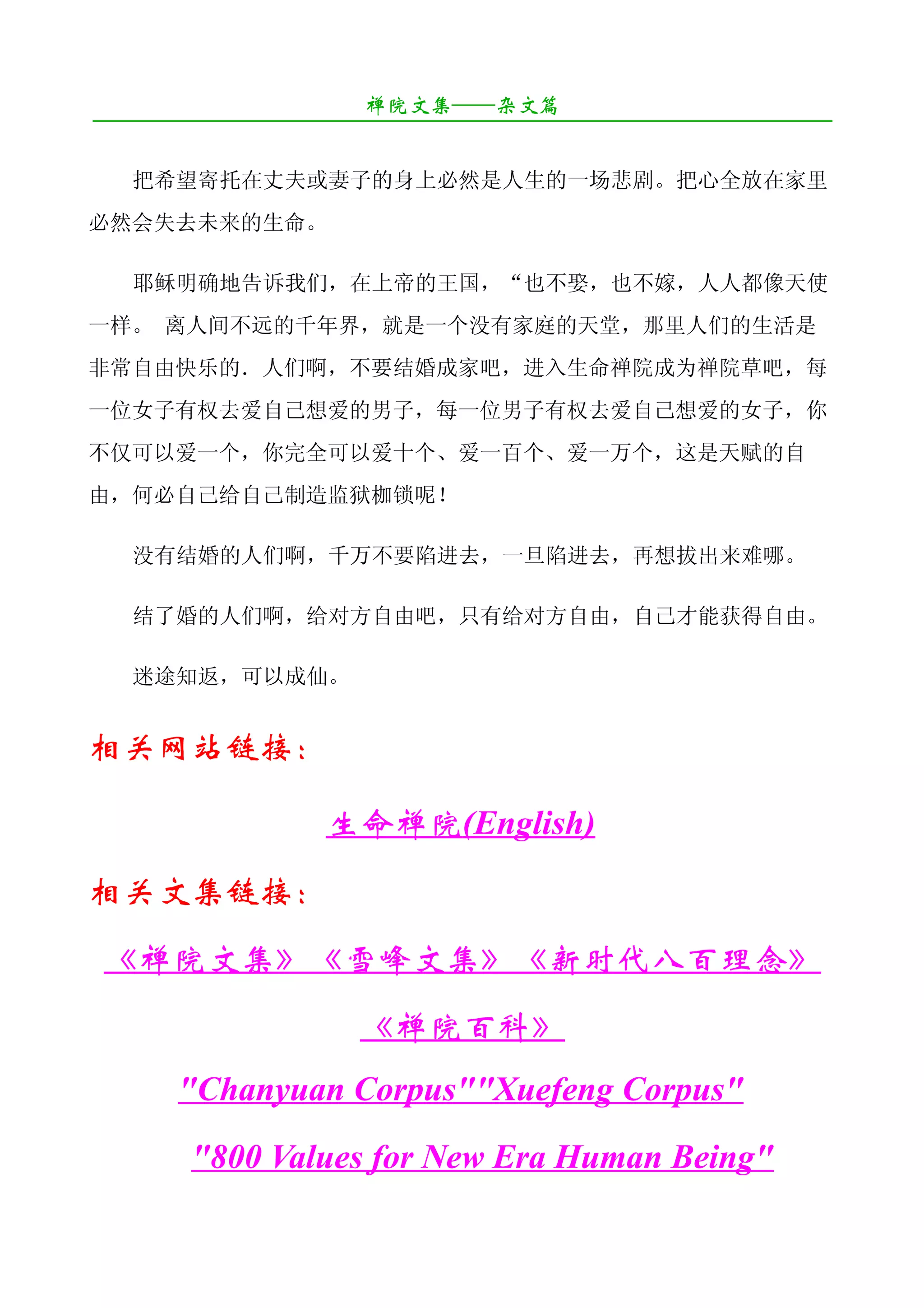 禅院文集——杂文篇
¯¯¯¯¯¯¯¯¯¯¯¯¯¯¯¯¯¯¯¯¯¯¯¯¯¯¯¯¯¯¯¯¯¯¯¯¯¯¯¯¯¯¯¯¯¯¯¯¯¯¯¯¯¯¯¯¯¯¯¯¯¯¯¯¯¯¯¯

   把希望寄托在丈夫或妻子的身上必然是人生的一场悲剧。把心全放在家里
必然会失去未来的生命。

   耶稣明确地告诉我们，在上帝的王国，“也不娶，也不嫁，人人都像天使
一样。 离人间不远的千年界，就是一个没有家庭的天堂，那里人们的生活是
非常自由快乐的．人们啊，不要结婚成家吧，进入生命禅院成为禅院草吧，每
一位女子有权去爱自己想爱的男子，每一位男子有权去爱自己想爱的女子，你
不仅可以爱一个，你完全可以爱十个、爱一百个、爱一万个，这是天赋的自
由，何必自己给自己制造监狱枷锁呢！

   没有结婚的人们啊，千万不要陷进去，一旦陷进去，再想拔出来难哪。

   结了婚的人们啊，给对方自由吧，只有给对方自由，自己才能获得自由。

   迷途知返，可以成仙。


相关网站链接：

                     生命禅院(English)
相关文集链接：
 《禅院文集》《雪峰文集》《新时代八百理念》
                        《禅院百科》
       "Chanyuan Corpus""Xuefeng Corpus"
         "800 Values for New Era Human Being"
 