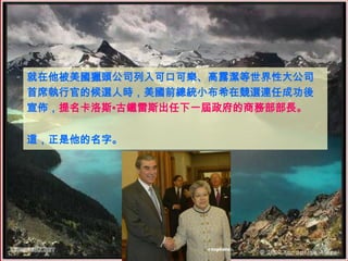 就在他被美國獵頭公司列入可口可樂、高露潔等世界性大公司
首席執行官的候選人時，美國前總統小布希在競選連任成功後
宣佈，提名卡洛斯•古鐵雷斯出任下一屆政府的商務部部長。


這，正是他的名字。
 