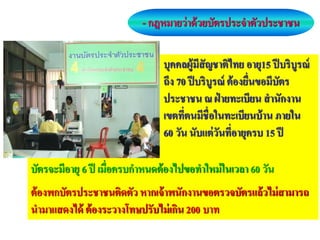 - กฎหมายว่ าด้ วยบัตรประจาตัวประชาชน

                                บุคคลผู้มีสัญชาติไทย อายุ15 ปี บริบูรณ์
                                ถึง 70 ปี บริบูรณ์ ต้ องยื่นขอมีบัตร
                                ประชาชน ณ ฝ่ ายทะเบียน สานักงาน
                                เขตที่ตนมีชื่อในทะเบียนบ้ าน ภายใน
                                60 วัน นับแต่ วนที่อายุครบ 15 ปี
                                                ั

บัตรจะมีอายุ 6 ปี เมื่อครบกาหนดต้ องไปขอทาใหม่ ในเวลา 60 วัน
ต้ องพกบัตรประชาชนติดตัว หากเจ้ าพนักงานขอตรวจบัตรแล้ วไม่ สามารถ
นามาแสดงได้ ต้ องระวางโทษปรับไม่ เกิน 200 บาท
 