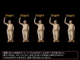 Stage1   Stage2   Stage3   Stage4    Stage5




実際にあった伝説のコード。シンプルな２Ｄゲームなのに１万行ありました。
調べてみると、ステージごとに、まるごとコピペで作成した神クラスが５つ。
１ゼウス２千行、５ゼウスで、合計１万行となっていました。
 