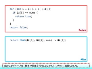 for (int i = 0; i < 5; ++i) {
     if (a[i] == num) {
       return true;
     }
   }
   return false;
                                              Before


   return find(&a[0], &a[5], num) != &a[5];




                                               After

検索などのループは、標準の関数を利用しましょう。STLのfindに変更しました。
 