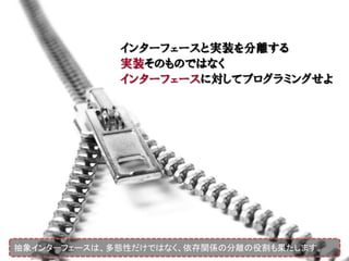 インターフェースと実装を分離する
             実装そのものではなく
             インターフェースに対してプログラミングせよ




抽象インターフェースは、多態性だけではなく、依存関係の分離の役割も果たします。
 