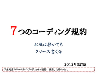 ７つのコーディング規約
             お尻は掻いても
             クソース書くな

                          ２０１２年改訂版
学生対象のゲーム制作プロジェクトで実際に採用した規約です。
 
