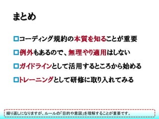 まとめ

 コーディング規約の本質を知ることが重要
 例外もあるので、無理やり適用はしない
 ガイドラインとして活用するところから始める
 トレーニングとして研修に取り入れてみる



繰り返しになりますが、ルールの「目的や意図」を理解することが重要です。
 