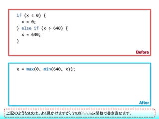 if (x < 0) {
     x = 0;
   } else if (x > 640) {
     x = 640;
   }

                                            Before


   x = max(0, min(640, x));




                                             After

上記のようなif文は、よく見かけますが、STLのmin,max関数で書き直せます。
 