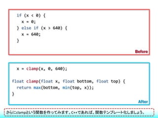 if (x < 0) {
     x = 0;
   } else if (x > 640) {
     x = 640;
   }

                                                   Before


   x = clamp(x, 0, 640);

 float clamp(float x, float bottom, float top) {
   return max(bottom, min(top, x));
 }
                                                    After

さらにclampという関数を作ってみます。C++であれば、関数テンプレート化しましょう。
 