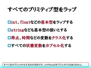 すべてのプリミティブ型をラップ

  ｉｎｔ、ｆｌｏａｔなどの基本型をラップする
  ｓｔｒｉｎｇなども基本型の扱いとする
  得点、時間などの変数をクラス化する
  すべての状態変数をカプセル化する



すべてをオブジェクト化するのが目的です。intやfloatはオブジェクトではありません。
 