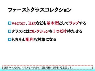 ファーストクラスコレクション

 ｖｅｃｔｏｒ、ｌｉｓｔなども基本型としてラップする
 クラスにはコレクションを１つだけ持たせる
 もちろん配列も対象になる




汎用のコレクションクラスもプリミティブ型と同様に扱うという意図です。
 