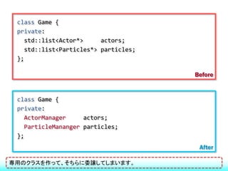 class Game {
 private:
    std::list<Actor*>     actors;
    std::list<Particles*> particles;
 };

                                       Before


 class Game {
 private:
    ActorManager     actors;
    ParticleMananger particles;
 };
                                        After

専用のクラスを作って、そちらに委譲してしまいます。
 