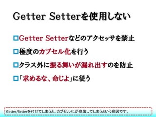 Ｇｅｔｔｅｒ Ｓｅｔｔｅｒを使用しない

  Ｇｅｔｔｅｒ Ｓｅｔｔｅｒなどのアクセッサを禁止
  極度のカプセル化を行う
  クラス外に振る舞いが漏れ出すのを防止
  「求めるな、命じよ」に従う



Getter/Setterを付けてしまうと、カプセル化が崩壊してしまうという意図です。
 