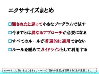 エクササイズまとめ

 騙されたと思って小さなプログラムで試す
 今までとは異なるアプローチが必要になる
 すべてのルールが普遍的に適用できない
 ルールを緩めてガイドラインとして利用する



ルールには、例外も出てきます。ルールの「目的や意図」を理解することが重要です。
 