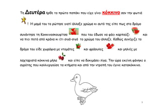 Τη   Δευτέρα ήρθε το πρώτο παπάκι που είχε γίνει κόκκινο σαν την φωτιά

      ! Η μαμά του το ρώτησε γιατί άλλαξε χρώμα κι αυτό της είπε πως στο δρόμο


συνάντησε τη Κοκκινοσκουφίτσα            που του έδωσε να φάει καρπούζι        και
να πιει ποτό από κράνα κι έτι σιγά-σιγά το χρώμα του άλλαζε. Καθώς συνέχιζε το

δρόμο του είδε χωράφια με ντομάτες       και φράουλες          και μηλιές με


λαχταριστά κόκκινα μήλα       και είπε να δοκιμάσει λίγα. Την ώρα εκείνη φάνηκε ο
αγρότης που καλλιεργούσε τα κτήματα και από την ντροπή του έγινε κατακόκκινο.




                                                                                 3
 