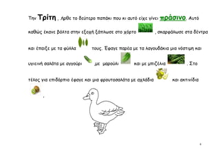 Την   Τρίτη , .ήρθε το δεύτερο παπάκι που κι αυτό είχε γίνει πράσινο. Αυτό
καθώς έκανε βόλτα στην εξοχή ξάπλωσε στο χόρτο              , σκαρφάλωσε στα δέντρα


και έπαιξε με τα φύλλα      τους. Έφαγε παρέα με τα λαγουδάκια μια νόστιμη και


υγιεινή σαλάτα με αγγούρι    ,με μαρούλι        και με μπιζέλια           . Στο


τέλος για επιδόρπιο έφαγε και μια φρουτοσαλάτα με αχλάδια          και ακτινίδια


        ,




                                                                                   4
 
