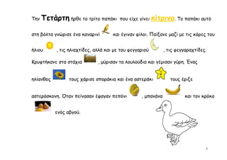 Την   Τετάρτη ήρθε το τρίτο παπάκι      που είχε γίνει   κίτρινο. Το παπάκι αυτό

στη βόλτα γνώρισε ένα καναρινί       και έγιναν φίλοι. Παίξανε μαζί με τις κόρες του


ήλιου      , τις ηλιαχτίδες, αλλά και με του φεγγαριού        , τις φεγγαραχτίδες.

Κρυφτήκανε στα στάχια         , μύρισαν τα λουλούδια και γέμισαν γύρη. Ένας


ηλίανθος         τους χάρισε σποράκια και ένα αστεράκι           τους έριξε


αστερόσκονη. Όταν πείνασαν έφαγαν πεπόνι          , μπανάνα             και τον κρόκο


           ενός αβγού.




                                                                                 5
 