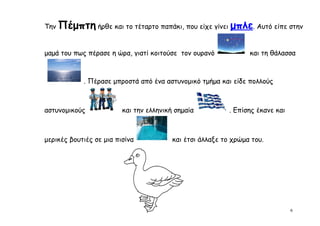 Την   Πέμπτη ήρθε και το τέταρτο παπάκι, που είχε γίνει μπλε. Αυτό είπε στην

μαμά του πως πέρασε η ώρα, γιατί κοιτούσε τον ουρανό             και τη θάλασσα



             . Πέρασε μπροστά από ένα αστυνομικό τμήμα και είδε πολλούς



αστυνομικούς             και την ελληνική σημαία           . Επίσης έκανε και



μερικές βουτιές σε μια πισίνα            και έτσι άλλαξε το χρώμα του.




                                                                                6
 