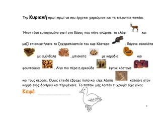 Την   Κυριακή πρωί-πρωί να σου έρχεται χαρούμενο και το τελευταίο παπάκι.

Ήταν τόσο ευτυχισμένο γιατί στο δάσος που πήγε γνώρισε το ελάφι          και


μαζί επισκεφτήκανε το ζαχαροπλαστείο του κυρ Κάστορα           . Φάγανε σοκολάτα


          με αμύγδαλα         , μπισκότα         με καρύδια           και


φουντούκια          . Λίγο πιο πέρα η αρκούδα        έψηνε κάστανα


και τους κέρασε. Όμως επειδή έβρεχε πολύ και είχε λάσπη            κάτσανε στον
κορμό ενός δέντρου και περιμένανε. Το παπάκι μας λοιπόν τι χρώμα είχε γίνει;

Καφέ

                                                                            9
 